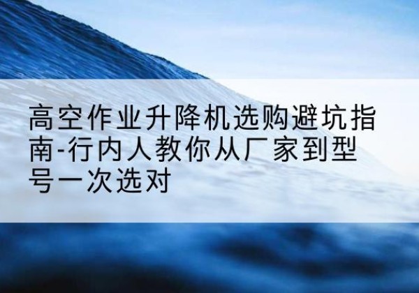 临城升降平台厂家-高空作业升降机选购避坑指南-行内人教你从厂家到型号一次选对