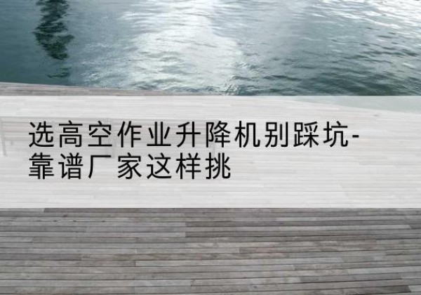 临城剪叉式升降机厂家-选高空作业升降机别踩坑-靠谱厂家这样挑