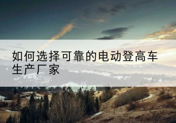 临城电动登高车厂家-如何选择可靠的电动登高车生产厂家