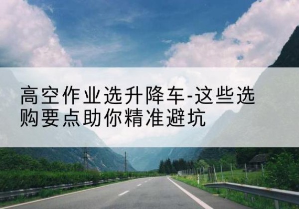 临城升降车厂家-高空作业选升降车-这些选购要点助你*避坑
