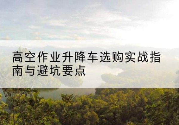 临城升降车怎么选-高空作业升降车选购实战指南与避坑要点