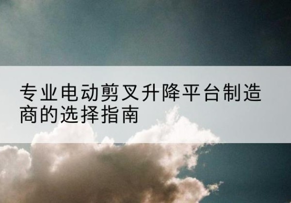 临城电动剪叉升降平台厂家-专业电动剪叉升降平台制造商的选择指南